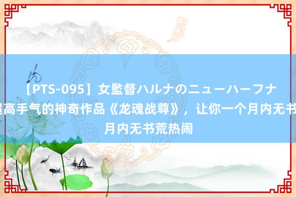 【PTS-095】女監督ハルナのニューハーフナンパ 超高手气的神奇作品《龙魂战尊》，让你一个月内无书荒热闹