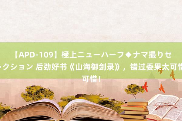 【APD-109】極上ニューハーフ◆ナマ撮りセレクション 后劲好书《山海御剑录》，错过委果太可惜！