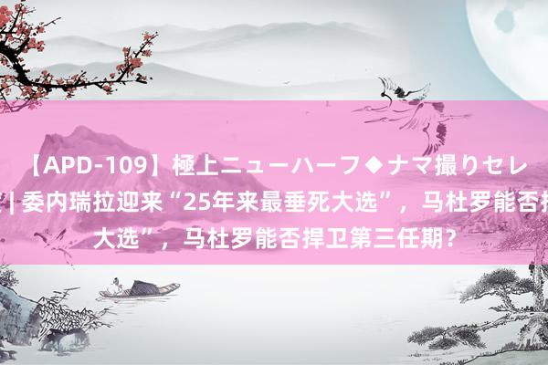 【APD-109】極上ニューハーフ◆ナマ撮りセレクション 深度 | 委内瑞拉迎来“25年来最垂死大选”，马杜罗能否捍卫第三任期？