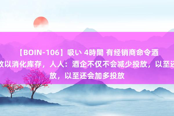 【BOIN-106】吸い 4時間 有经销商命令酒企暂停向投放以消化库存，人人：酒企不仅不会减少投放，以至还会加多投放