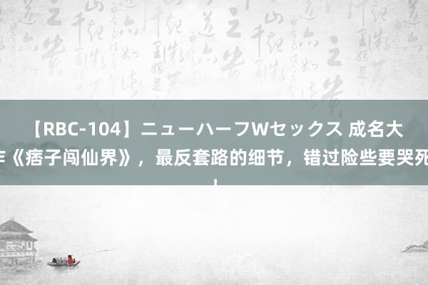 【RBC-104】ニューハーフWセックス 成名大作《痞子闯仙界》，最反套路的细节，错过险些要哭死！