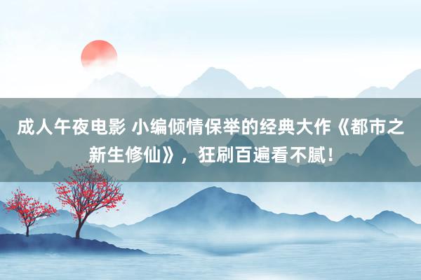 成人午夜电影 小编倾情保举的经典大作《都市之新生修仙》，狂刷百遍看不腻！