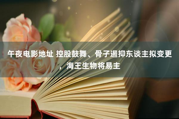 午夜电影地址 控股鼓舞、骨子遏抑东谈主拟变更，海王生物将易主