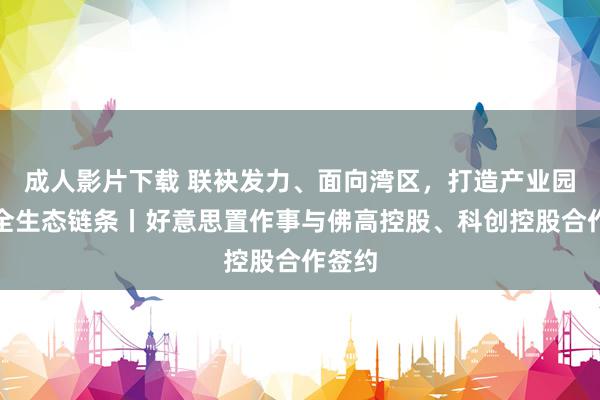 成人影片下载 联袂发力、面向湾区，打造产业园作事全生态链条丨好意思置作事与佛高控股、科创控股合作签约