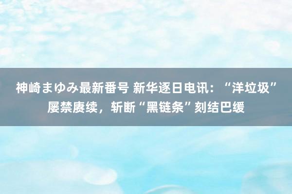 神崎まゆみ最新番号 新华逐日电讯：“洋垃圾”屡禁赓续，斩断“黑链条”刻结巴缓