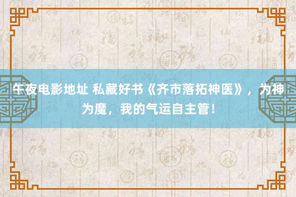 午夜电影地址 私藏好书《齐市落拓神医》，为神为魔，我的气运自主管！