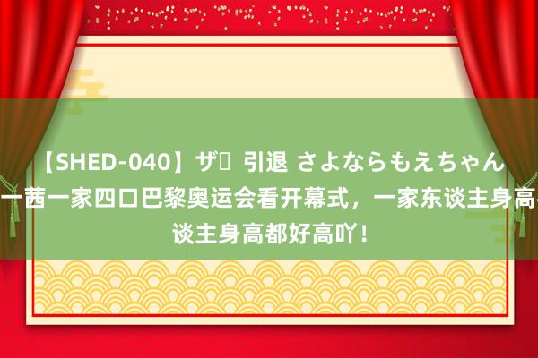 【SHED-040】ザ・引退 さよならもえちゃん！ 田亮叶一茜一家四口巴黎奥运会看开幕式，一家东谈主身高都好高吖！