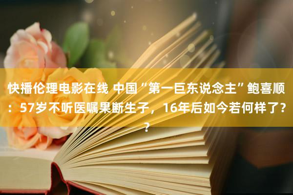 快播伦理电影在线 中国“第一巨东说念主”鲍喜顺：57岁不听医嘱果断生子，16年后如今若何样了？