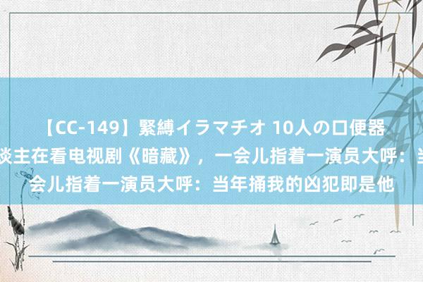 【CC-149】緊縛イラマチオ 10人の口便器女 黑龙江一瘫痪老东谈主在看电视剧《暗藏》，一会儿指着一演员大呼：当年捅我的凶犯即是他