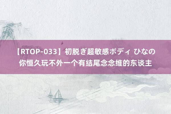 【RTOP-033】初脱ぎ超敏感ボディ ひなの 你恒久玩不外一个有结尾念念维的东谈主