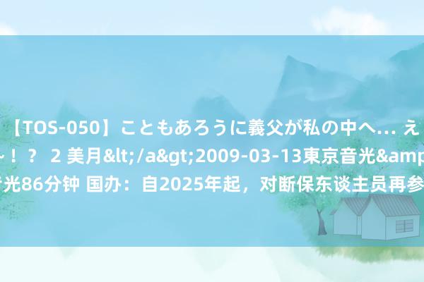 【TOS-050】こともあろうに義父が私の中へ… え～中出しなのぉ～！？ 2 美月</a>2009-03-13東京音光&$東京音光86分钟 国办：自2025年起，对断保东谈主员再参保的，可缩短大病保障最高支付名额