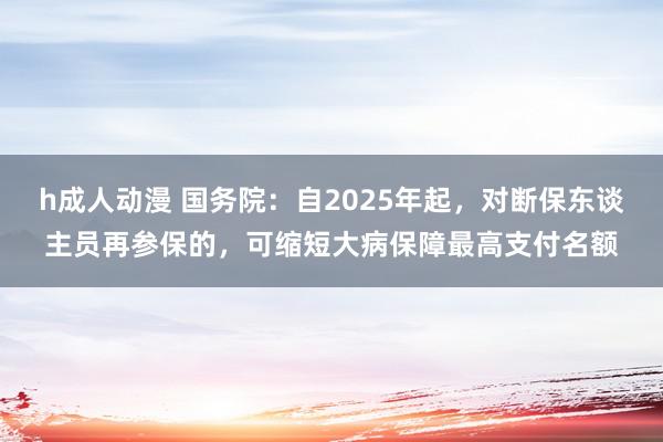 h成人动漫 国务院：自2025年起，对断保东谈主员再参保的，可缩短大病保障最高支付名额