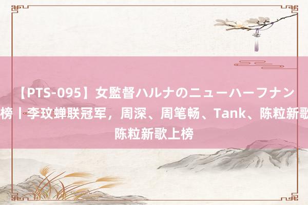 【PTS-095】女監督ハルナのニューハーフナンパ 周榜丨李玟蝉联冠军，周深、周笔畅、Tank、陈粒新歌上榜