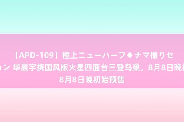 【APD-109】極上ニューハーフ◆ナマ撮りセレクション 华晨宇携国风版火星四面台三登鸟巢，8月8日晚初始预售