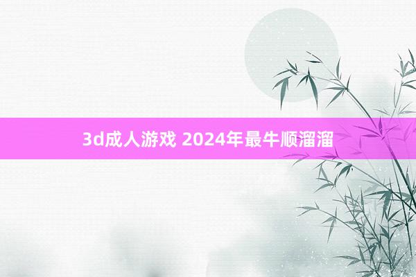 3d成人游戏 2024年最牛顺溜溜