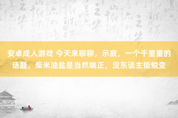 安卓成人游戏 今天来聊聊，示寂，一个千里重的话题，柴米油盐是当然端正，没东谈主能蜕变