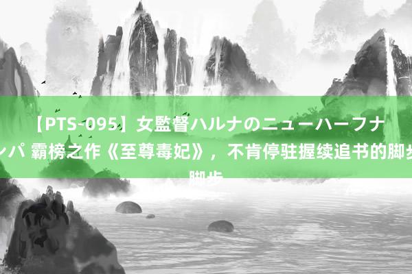 【PTS-095】女監督ハルナのニューハーフナンパ 霸榜之作《至尊毒妃》，不肯停驻握续追书的脚步