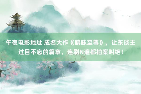 午夜电影地址 成名大作《暗昧至尊》，让东谈主过目不忘的篇章，连刷N遍都拍案叫绝！