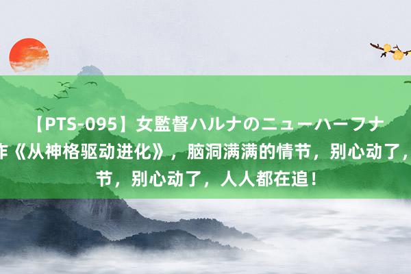 【PTS-095】女監督ハルナのニューハーフナンパ 霸榜之作《从神格驱动进化》，脑洞满满的情节，别心动了，人人都在追！