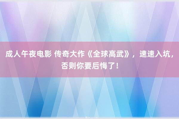 成人午夜电影 传奇大作《全球高武》，速速入坑，否则你要后悔了！