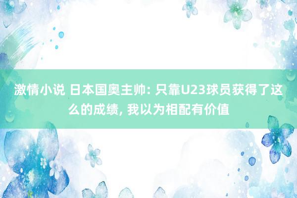 激情小说 日本国奥主帅: 只靠U23球员获得了这么的成绩, 我以为相配有价值