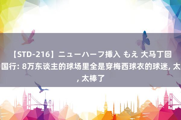 【STD-216】ニューハーフ挿入 もえ 大马丁回忆中国行: 8万东谈主的球场里全是穿梅西球衣的球迷, 太棒了