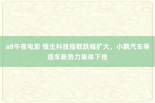 a8午夜电影 恒生科技指数跌幅扩大，小鹏汽车等造车新势力集体下挫