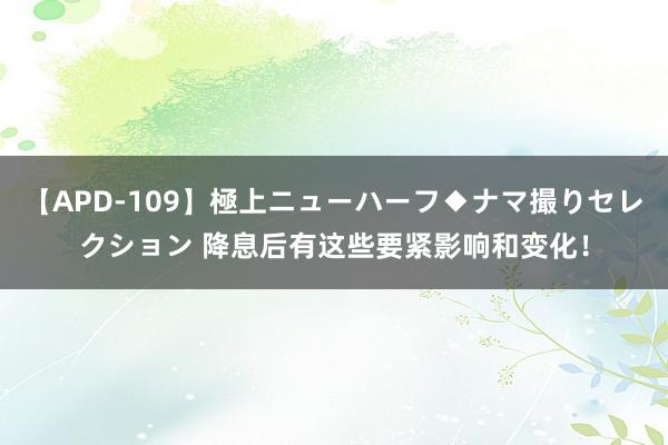 【APD-109】極上ニューハーフ◆ナマ撮りセレクション 降息后有这些要紧影响和变化！