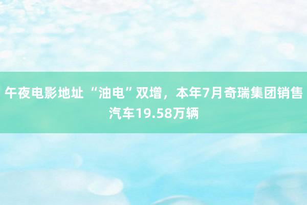 午夜电影地址 “油电”双增，本年7月奇瑞集团销售汽车19.58万辆