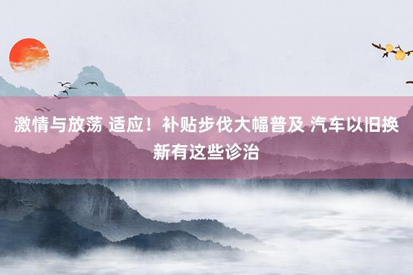 激情与放荡 适应！补贴步伐大幅普及 汽车以旧换新有这些诊治