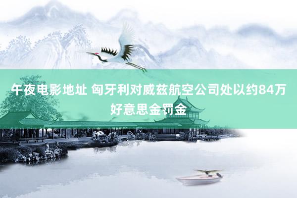 午夜电影地址 匈牙利对威兹航空公司处以约84万好意思金罚金