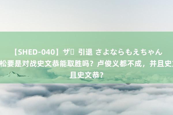 【SHED-040】ザ・引退 さよならもえちゃん！ 武松要是对战史文恭能取胜吗？卢俊义都不成，并且史文恭？