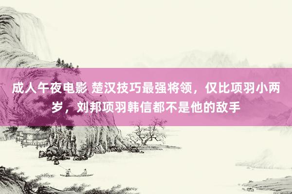 成人午夜电影 楚汉技巧最强将领，仅比项羽小两岁，刘邦项羽韩信都不是他的敌手