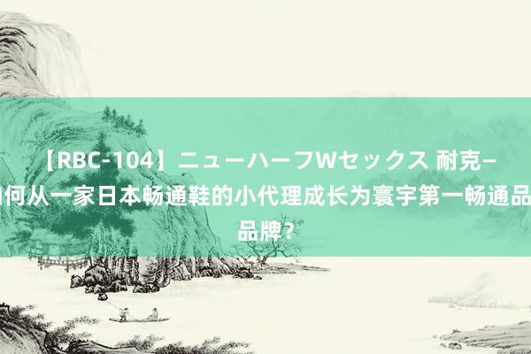 【RBC-104】ニューハーフWセックス 耐克——如何从一家日本畅通鞋的小代理成长为寰宇第一畅通品牌？