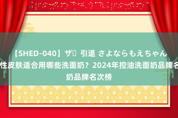 【SHED-040】ザ・引退 さよならもえちゃん！ 油性皮肤适合用哪些洗面奶？2024年控油洗面奶品牌名次榜