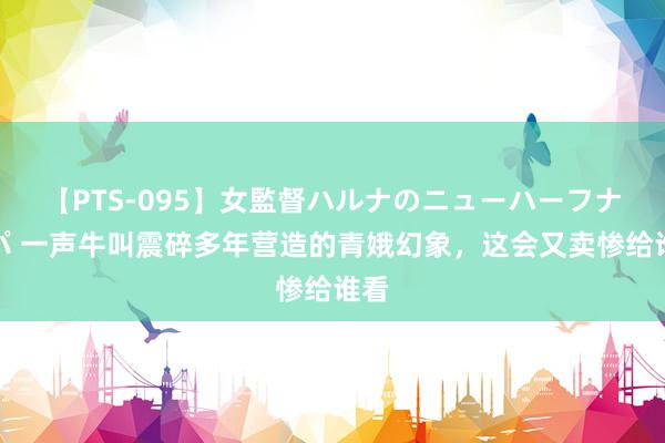 【PTS-095】女監督ハルナのニューハーフナンパ 一声牛叫震碎多年营造的青娥幻象，这会又卖惨给谁看