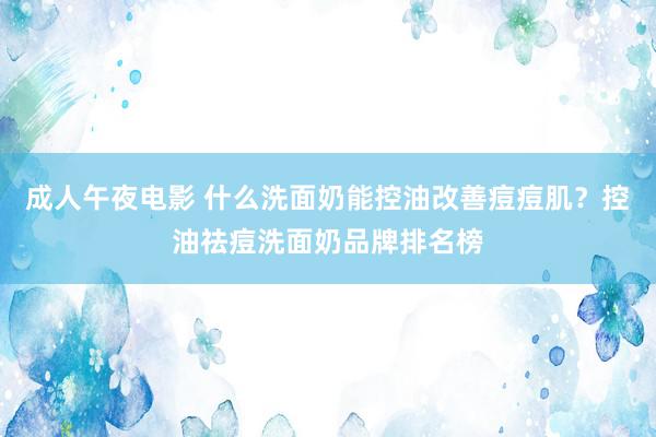 成人午夜电影 什么洗面奶能控油改善痘痘肌？控油祛痘洗面奶品牌排名榜