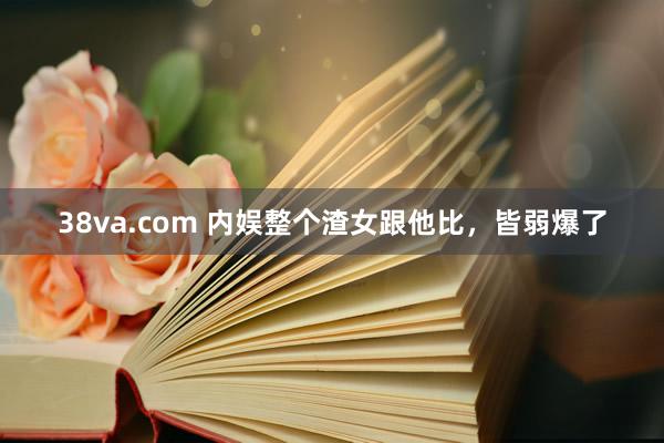 38va.com 内娱整个渣女跟他比，皆弱爆了