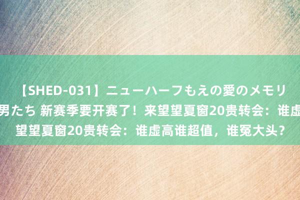 【SHED-031】ニューハーフもえの愛のメモリー 通り過ぎた12人の男たち 新赛季要开赛了！来望望夏窗20贵转会：谁虚高谁超值，谁冤大头？