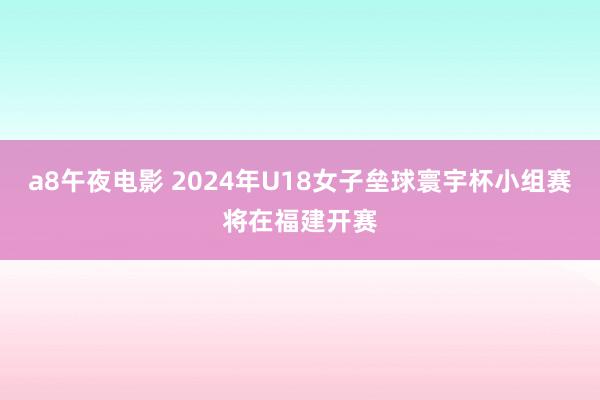 a8午夜电影 2024年U18女子垒球寰宇杯小组赛将在福建开赛