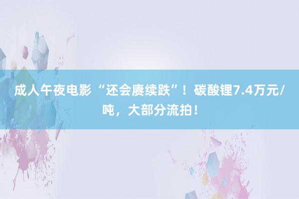 成人午夜电影 “还会赓续跌”！碳酸锂7.4万元/吨，大部分流拍！