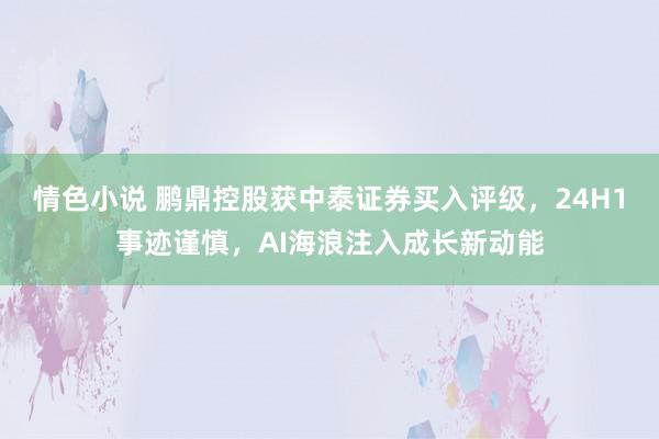 情色小说 鹏鼎控股获中泰证券买入评级，24H1事迹谨慎，AI海浪注入成长新动能