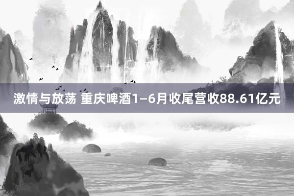 激情与放荡 重庆啤酒1—6月收尾营收88.61亿元