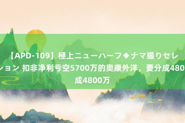 【APD-109】極上ニューハーフ◆ナマ撮りセレクション 扣非净利亏空5700万的奥康外洋，要分成4800万