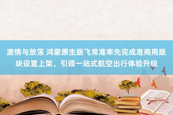 激情与放荡 鸿蒙原生版飞常准率先完成准商用版块设置上架，引颈一站式航空出行体验升级