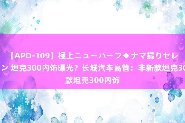 【APD-109】極上ニューハーフ◆ナマ撮りセレクション 坦克300内饰曝光？长城汽车高管：非新款坦克300内饰