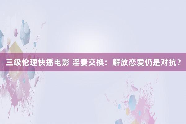 三级伦理快播电影 淫妻交换：解放恋爱仍是对抗？