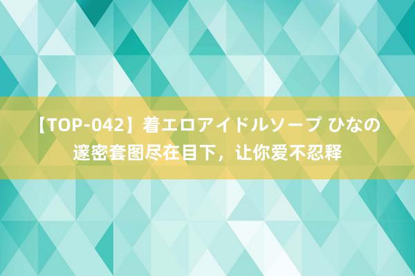 【TOP-042】着エロアイドルソープ ひなの 邃密套图尽在目下，让你爱不忍释