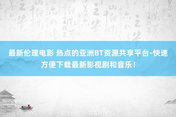 最新伦理电影 热点的亚洲BT资源共享平台-快速方便下载最新影视剧和音乐！