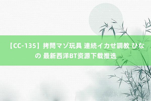 【CC-135】拷問マゾ玩具 連続イカせ調教 ひなの 最新西洋BT资源下载推选